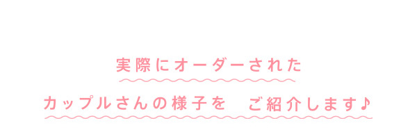 実際にオーダーされたカップルさんの様子をご紹介します♪